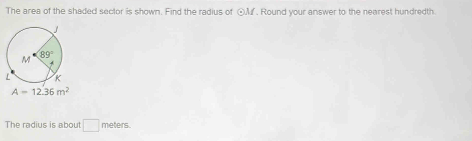 The area of the shaded sector is shown. Find the radius of odot M. Round your answer to the nearest hundredth.
A=12.36m^2
The radius is about □ meters.