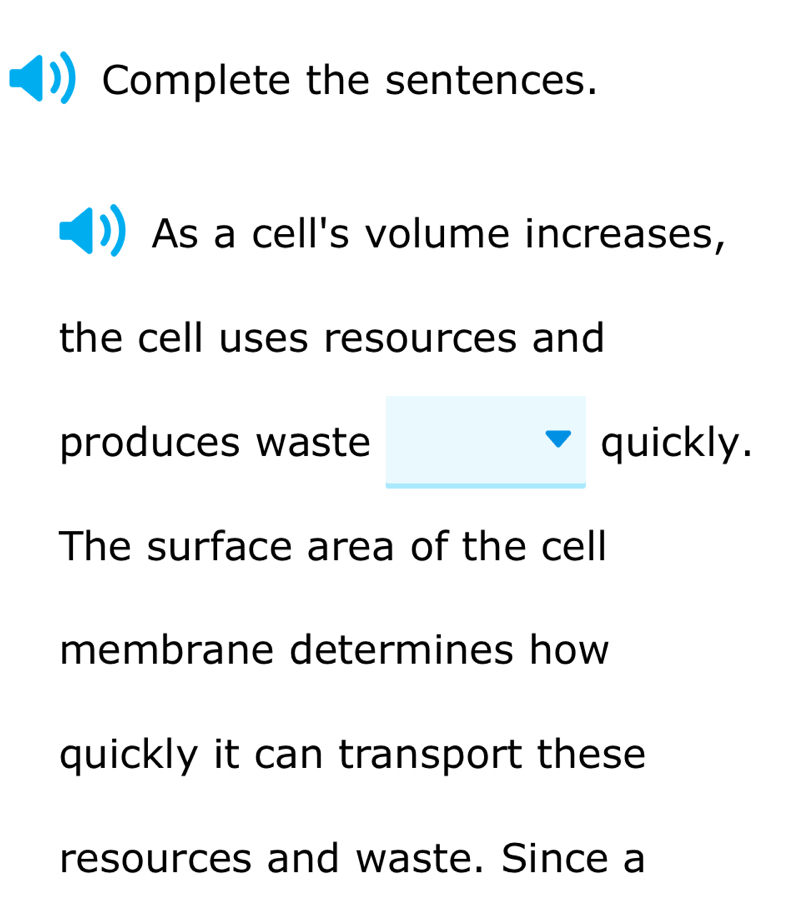 Complete the sentences. 
As a cell's volume increases, 
the cell uses resources and 
produces waste quickly. 
The surface area of the cell 
membrane determines how 
quickly it can transport these 
resources and waste. Since a