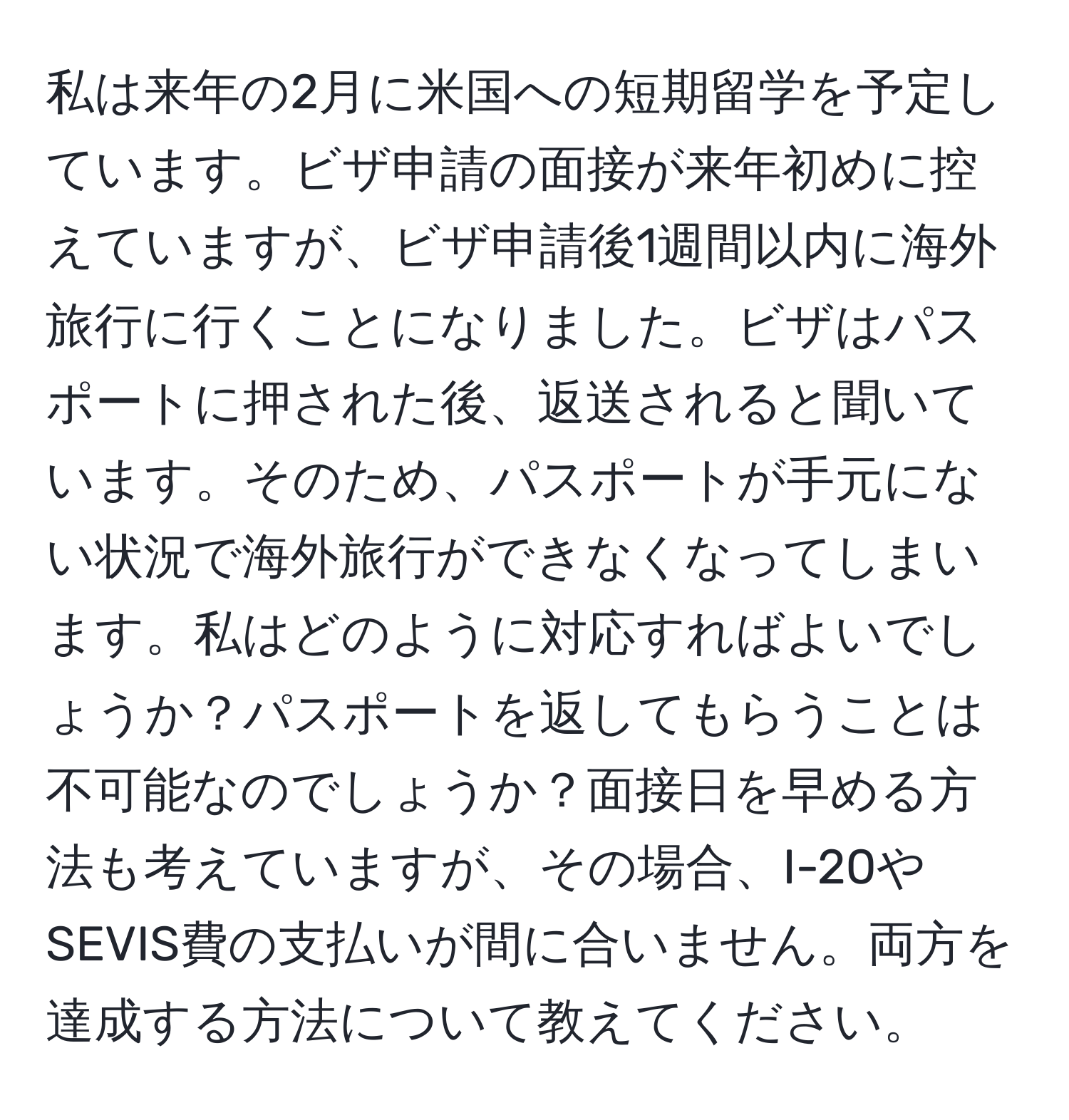 私は来年の2月に米国への短期留学を予定しています。ビザ申請の面接が来年初めに控えていますが、ビザ申請後1週間以内に海外旅行に行くことになりました。ビザはパスポートに押された後、返送されると聞いています。そのため、パスポートが手元にない状況で海外旅行ができなくなってしまいます。私はどのように対応すればよいでしょうか？パスポートを返してもらうことは不可能なのでしょうか？面接日を早める方法も考えていますが、その場合、I-20やSEVIS費の支払いが間に合いません。両方を達成する方法について教えてください。