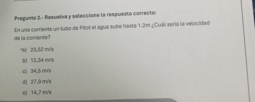 Pregunta 2.- Resuelva y seleccione la respuesta correcta:
En una corriente un tubo de Pitot el agua sube hasta 1.2m ¿Cuál sería la velocidad
de la corriente?
a) 23,52 m/s
b) 12,34 m/s
c) 34,5 m/s
d) 27,9 m/s
e) 14,7 m/s