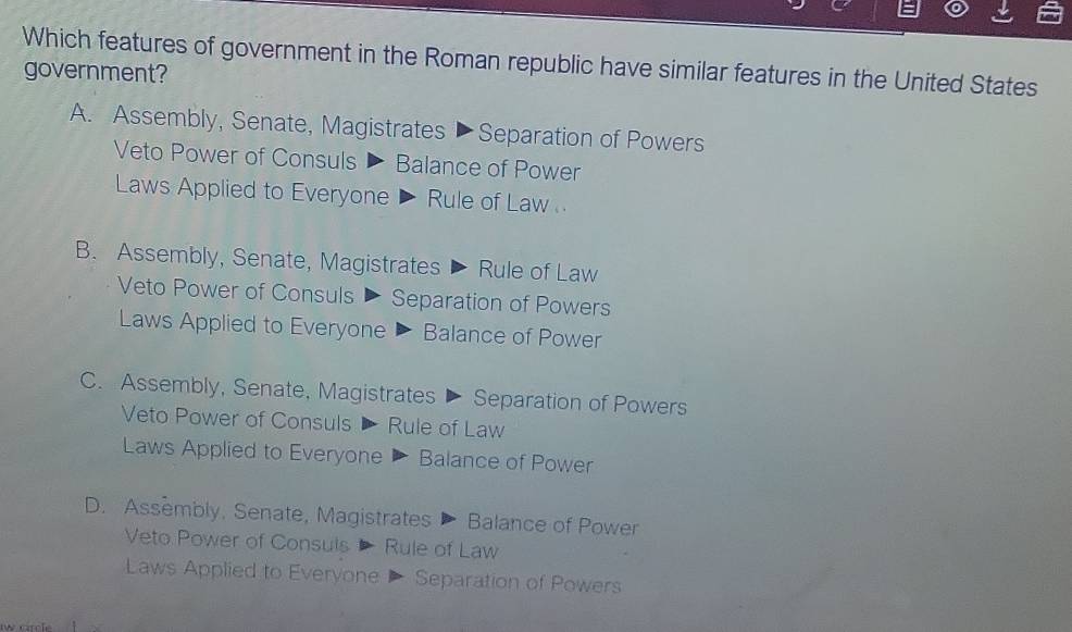 Which features of government in the Roman republic have similar features in the United States
government?
A. Assembly, Senate, Magistrates ▶ Separation of Powers
Veto Power of Consuls Balance of Power
Laws Applied to Everyone ▶ Rule of Law
B. Assembly, Senate, Magistrates > Rule of Law
Veto Power of Consuls ▶ Separation of Powers
Laws Applied to Everyone Balance of Power
C. Assembly, Senate, Magistrates Separation of Powers
Veto Power of Consuls D Rule of Law
Laws Applied to Everyone Balance of Power
D. Assembly, Senate, Magistrates Balance of Power
Veto Power of Consuls Rule of Law
Laws Applied to Everyone Separation of Powers