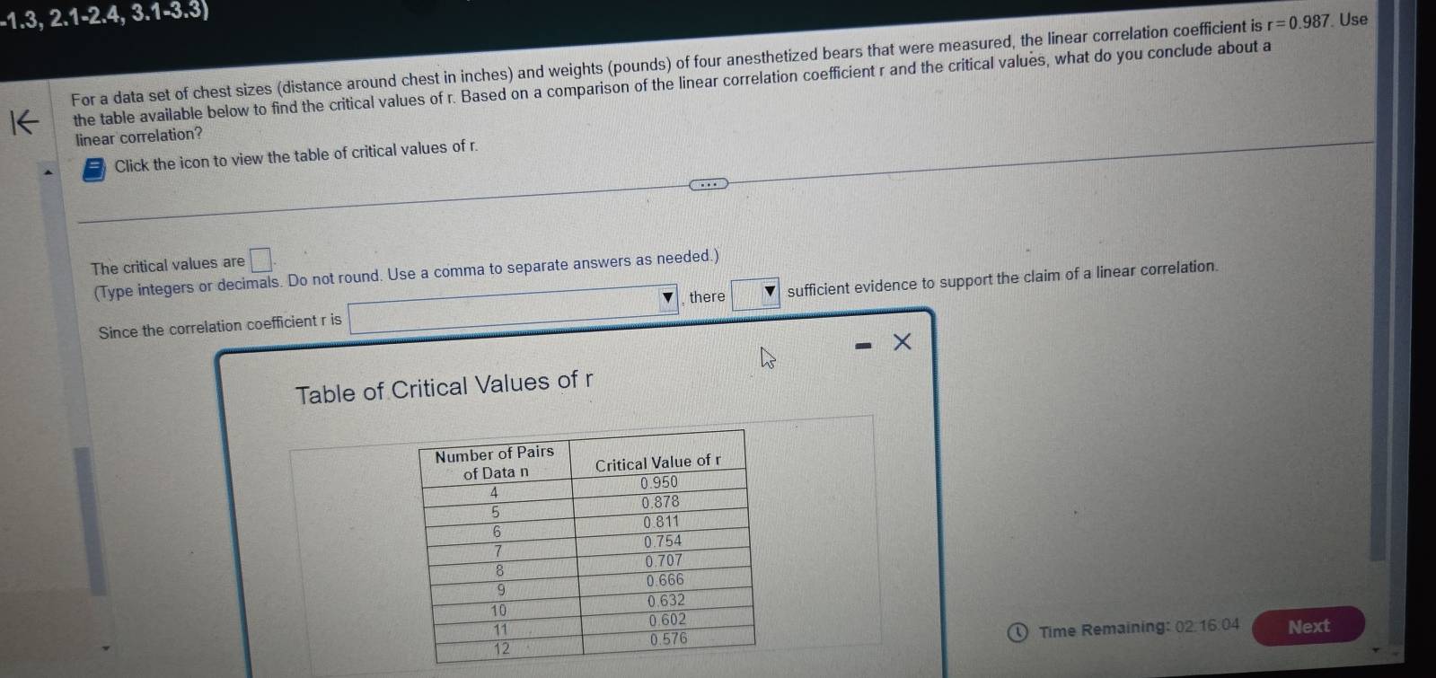 -1.3,2.1-2.4,3.1-3.3)
For a data set of chest sizes (distance around chest in inches) and weights (pounds) of four anesthetized bears that were measured, the linear correlation coefficient is r=0.987. Use 
the table available below to find the critical values of r. Based on a comparison of the linear correlation coefficient r and the critical values, what do you conclude about a 
linear correlation? 
Click the icon to view the table of critical values of r. 
The critical values are □. 
(Type integers or decimals. Do not round. Use a comma to separate answers as needed.) 
, there 
Since the correlation coefficient r is sufficient evidence to support the claim of a linear correlation.
X
Table of Critical Values of r
Time Remaining: 02:16.04 Next 
o