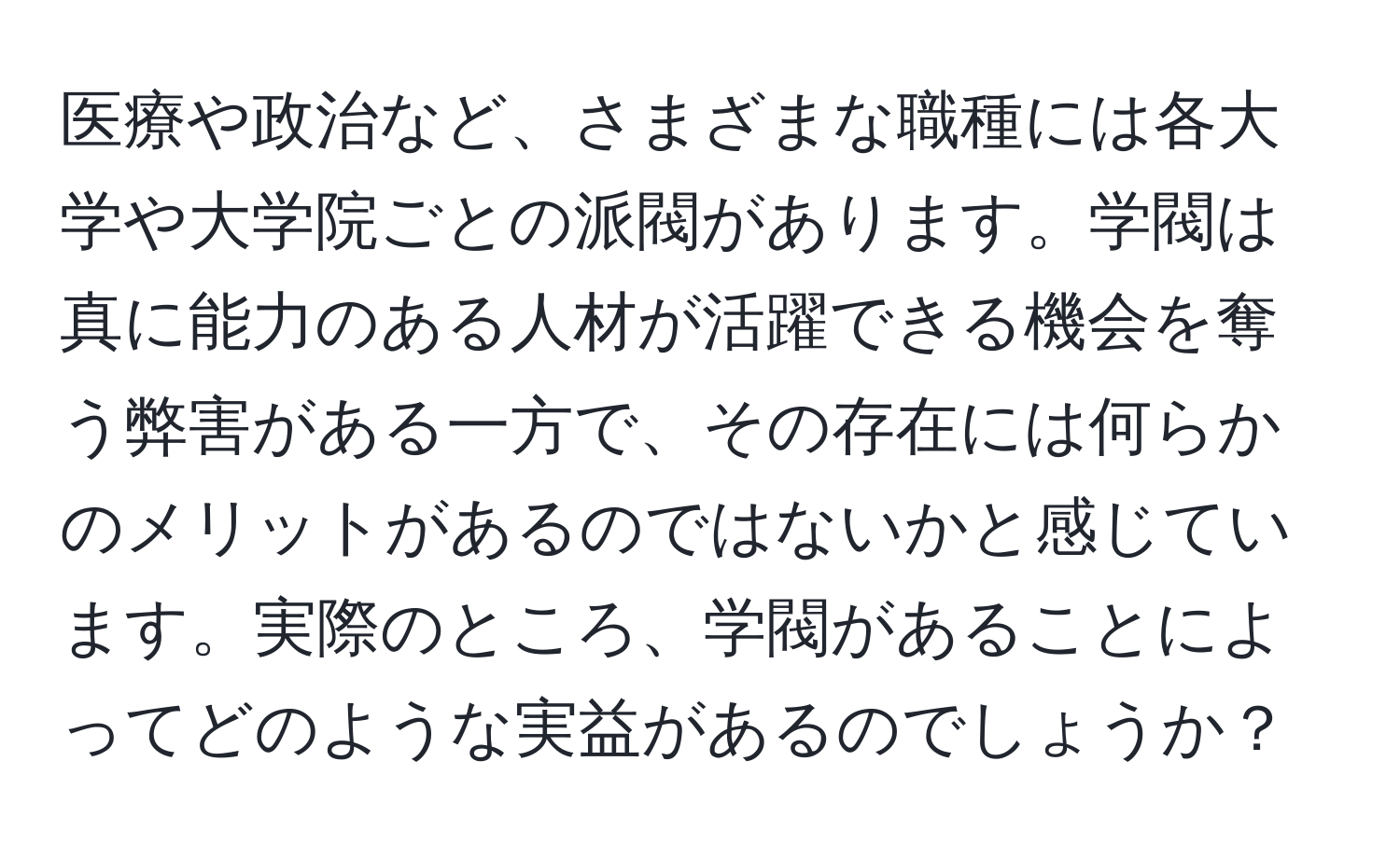 医療や政治など、さまざまな職種には各大学や大学院ごとの派閥があります。学閥は真に能力のある人材が活躍できる機会を奪う弊害がある一方で、その存在には何らかのメリットがあるのではないかと感じています。実際のところ、学閥があることによってどのような実益があるのでしょうか？