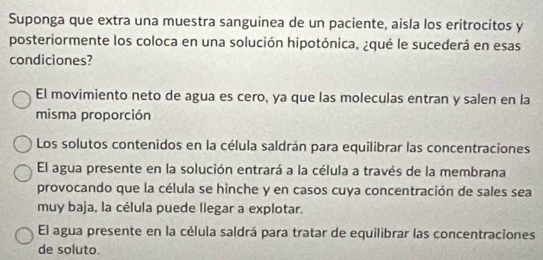 Suponga que extra una muestra sanguinea de un paciente, aisla los eritrocitos y
posteriormente los coloca en una solución hipotónica, ¿qué le sucederá en esas
condiciones?
El movimiento neto de agua es cero, ya que las moleculas entran y salen en la
misma proporción
Los solutos contenidos en la célula saldrán para equilibrar las concentraciones
El agua presente en la solución entrará a la célula a través de la membrana
provocando que la célula se hinche y en casos cuya concentración de sales sea
muy baja, la célula puede llegar a explotar.
El agua presente en la célula saldrá para tratar de equilibrar las concentraciones
de soluto.