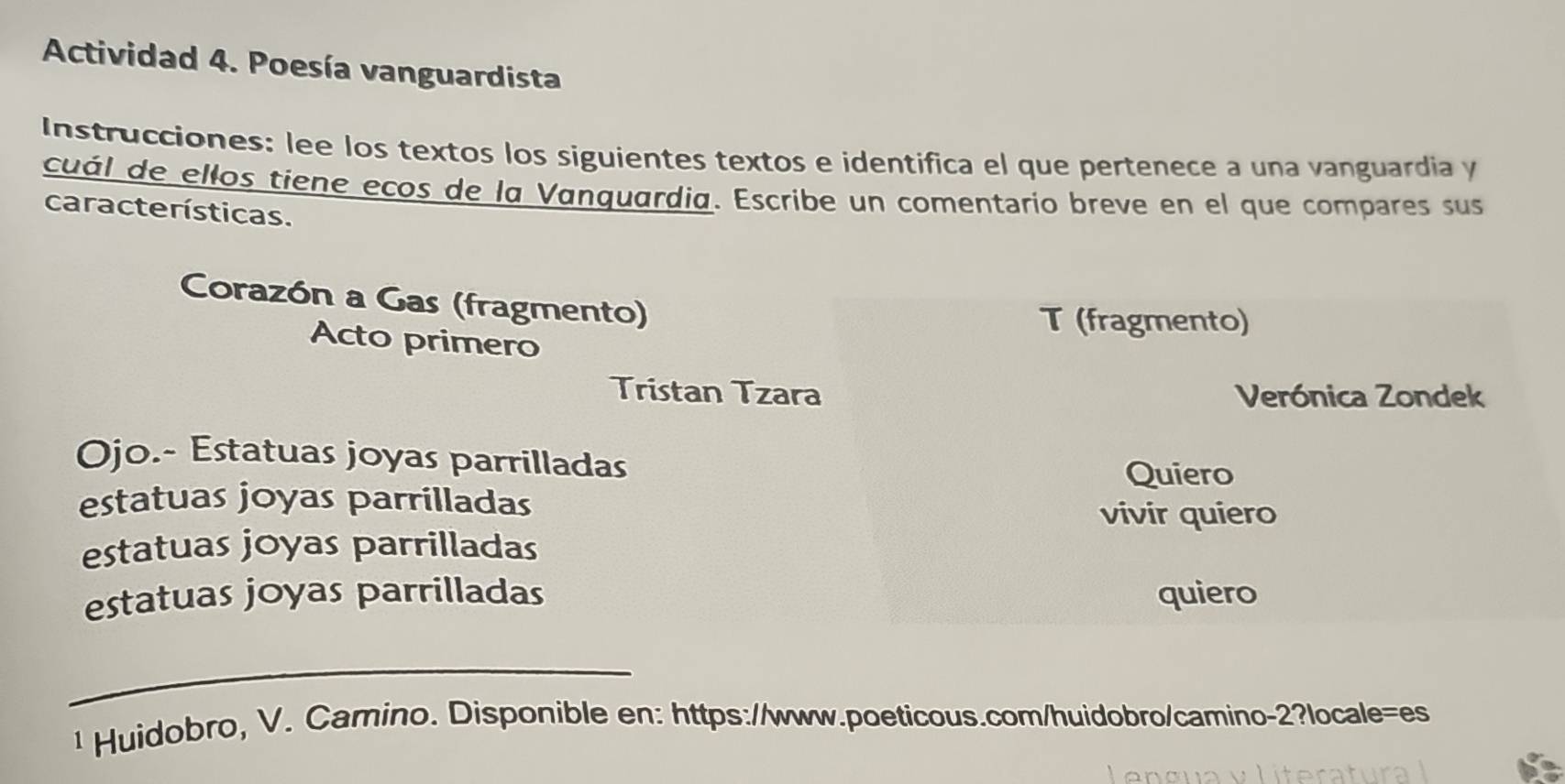 Actividad 4. Poesía vanguardista 
Instrucciones: lee los textos los siguientes textos e identifica el que pertenece a una vanguardia y 
cuál de ellos tiene ecos de la Vanquardia. Escribe un comentario breve en el que compares sus 
características. 
Corazón a Gas (fragmento) 
T (fragmento) 
Acto primero 
Tristan Tzara Verónica Zondek 
Ojo.- Estatuas joyas parrilladas 
Quiero 
estatuas joyas parrilladas 
vivir quiero 
estatuas joyas parrilladas 
estatuas joyas parrilladas quiero 
_ 
¹ Huidobro, V. Camino. Disponible en: https://www.poeticous.com/huidobro/camino-2?locale=es