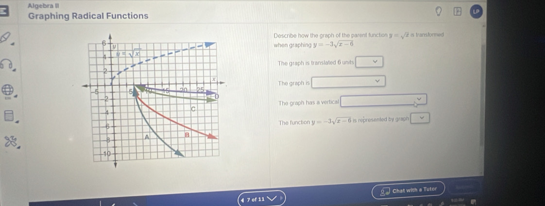 Algebra II
Graphing Radical Functions
Describe how the graph of the parent function y=sqrt(x) is transformed 
when graphing y=-3sqrt(x-6)
The graph is translated 6 units
The graph is
The graph has a vertical
The function y=-3sqrt(x-6) is represented by graph
Chat with a Tutor
7 of 11