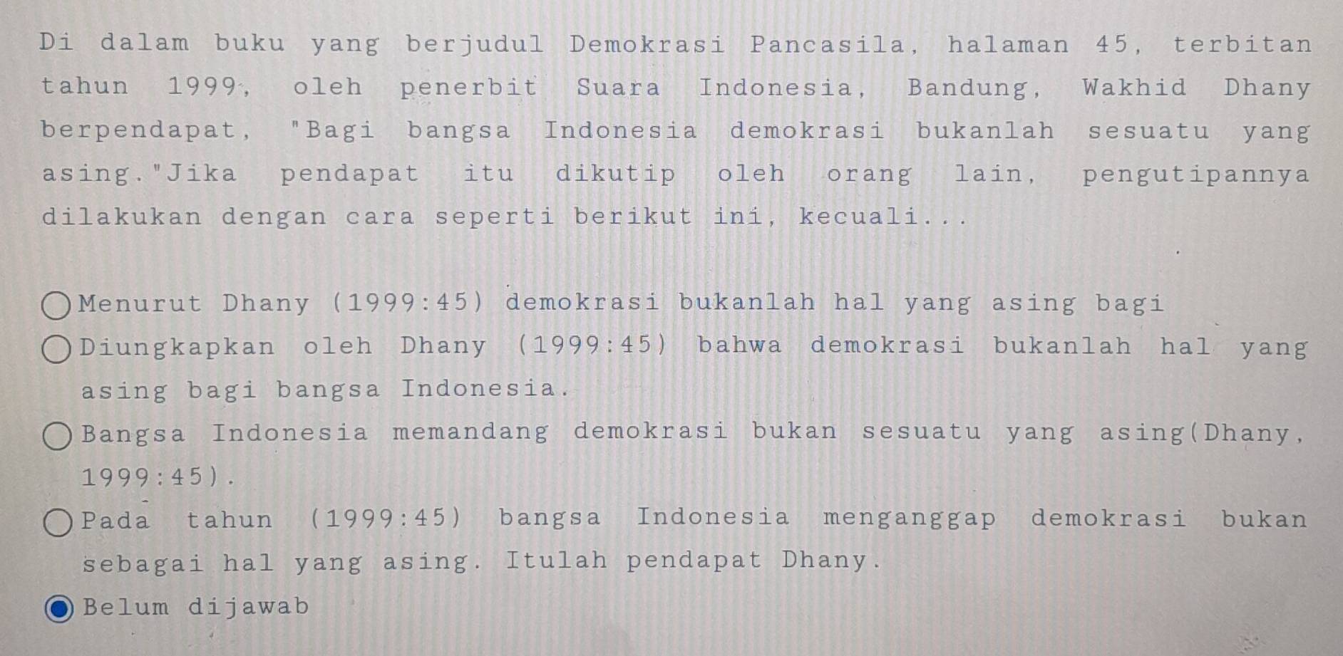 Di dalam buku yang berjudul Demokrasi Pancasila, halaman 45, terbitan
tahun 1999, oleh penerbit Suara Indonesia, Bandung, Wakhid Dhany
berpendapat, "Bagi bangsa Indonesia demokrasi bukanlah sesuatu yang
asing."Jika pendapat itu dikutip oleh orang lain, pengutipannya
dilakukan dengan cara seperti berikut ini, kecuali...
Menurut Dhany (1999:45) demokrasi bukanlah hal yang asing bagi
Diungkapkan oleh Dhany ( (1999:45) bahwa demokrasi bukanlah hal yang
asing bagi bangsa Indonesia.
Bangsa Indonesia memandang demokrasi bukan sesuatu yang asing(Dhany,
1999:45). 
Pada tahun (1999:45) bangsa Indonesia menganggap demokrasi bukan
sebagai hal yang asing. Itulah pendapat Dhany.
Belum dijawab