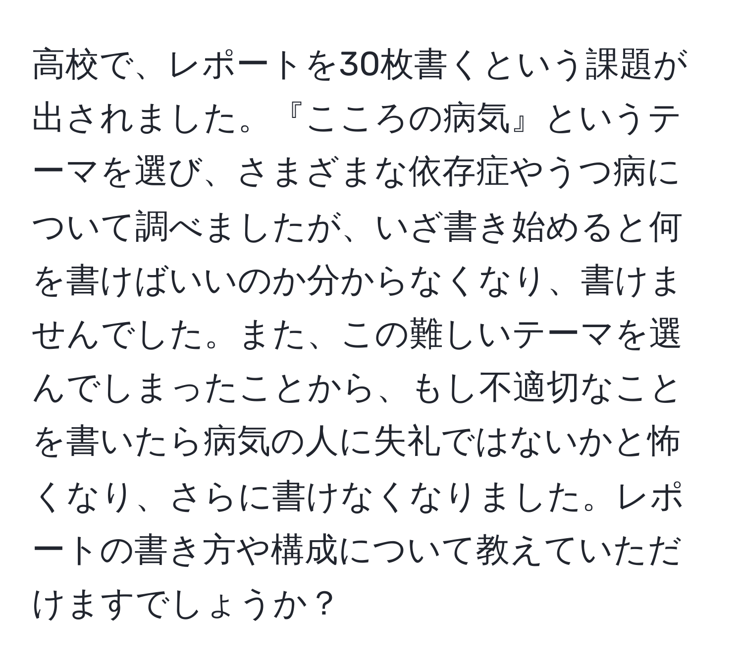 高校で、レポートを30枚書くという課題が出されました。『こころの病気』というテーマを選び、さまざまな依存症やうつ病について調べましたが、いざ書き始めると何を書けばいいのか分からなくなり、書けませんでした。また、この難しいテーマを選んでしまったことから、もし不適切なことを書いたら病気の人に失礼ではないかと怖くなり、さらに書けなくなりました。レポートの書き方や構成について教えていただけますでしょうか？