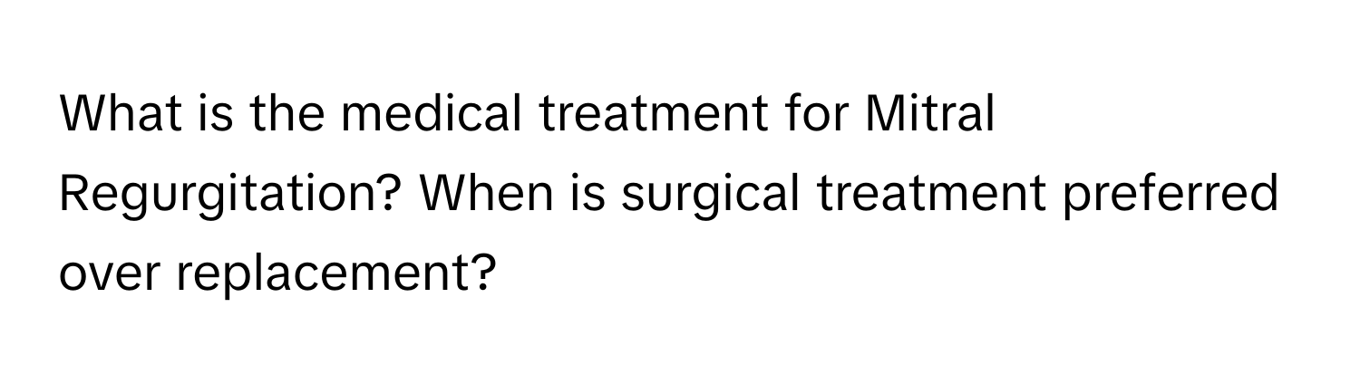 What is the medical treatment for Mitral Regurgitation? When is surgical treatment preferred over replacement?