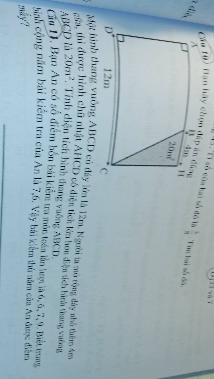 DJ33 và 7
= =. Tỉ số của hai số đó là  3/8 . Tìm hai số đó.
1 diện
Một hình thang vuông ABCD có đáy lớn là 12m. Người ta mở rộng đây nhỏ thêm 4m
nữa, thì 6
ìinh chữ nhật AHCD có diện tích lớn hơn diện tích hình thang vuông
ABCD là 20m^2 *. Tính diện tích hình thang vuông ABCD.
Cầu D. Bạn An có số điểm bốn bài kiểm tra môn toán lần lượt là 6, 6, 7, 9. Biết trung
bình cộng năm bài kiểm tra của An là 7,6. Vậy bài kiểm thứ năm của An được điểm
mấy?