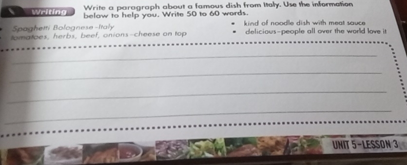 Write a paragraph about a famous dish from Italy. Use the information 
Writing belaw to help you. Write 50 to 60 words. 
Spaghetti Bolognese-Italy kind of noodle dish with meat sauce 
_ 
tomatoes, herbs, beef, onions-cheese on top delicious-people all over the world love it 
_ 
_ 
_ 
_ 
UNIT 5-LESSON 3