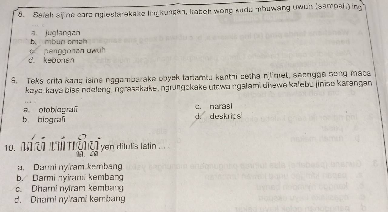 Salah sijine cara nglestarekake lingkungan, kabeh wong kudu mbuwang uwuh (sampah) ing
a juglangan
b. mburi omah
c. panggonan uwuh
d. kebonan
9. Teks crita kang isine nggambarake obyek tartamtu kanthi cetha njlimet, saengga seng maca
kaya-kaya bisa ndeleng, ngrasakake, ngrungokake utawa ngalami dhewe kalebu jinise karangan
a. otobiografi c. narasi
b. biografi
d. deskripsi
10. Mi ô Lủ nể ven ditulis latin .
M CO
a. Darmi nyiram kembang
b. Darmi nyirami kembang
c. Dharni nyiram kembang
d. Dharni nyirami kembang