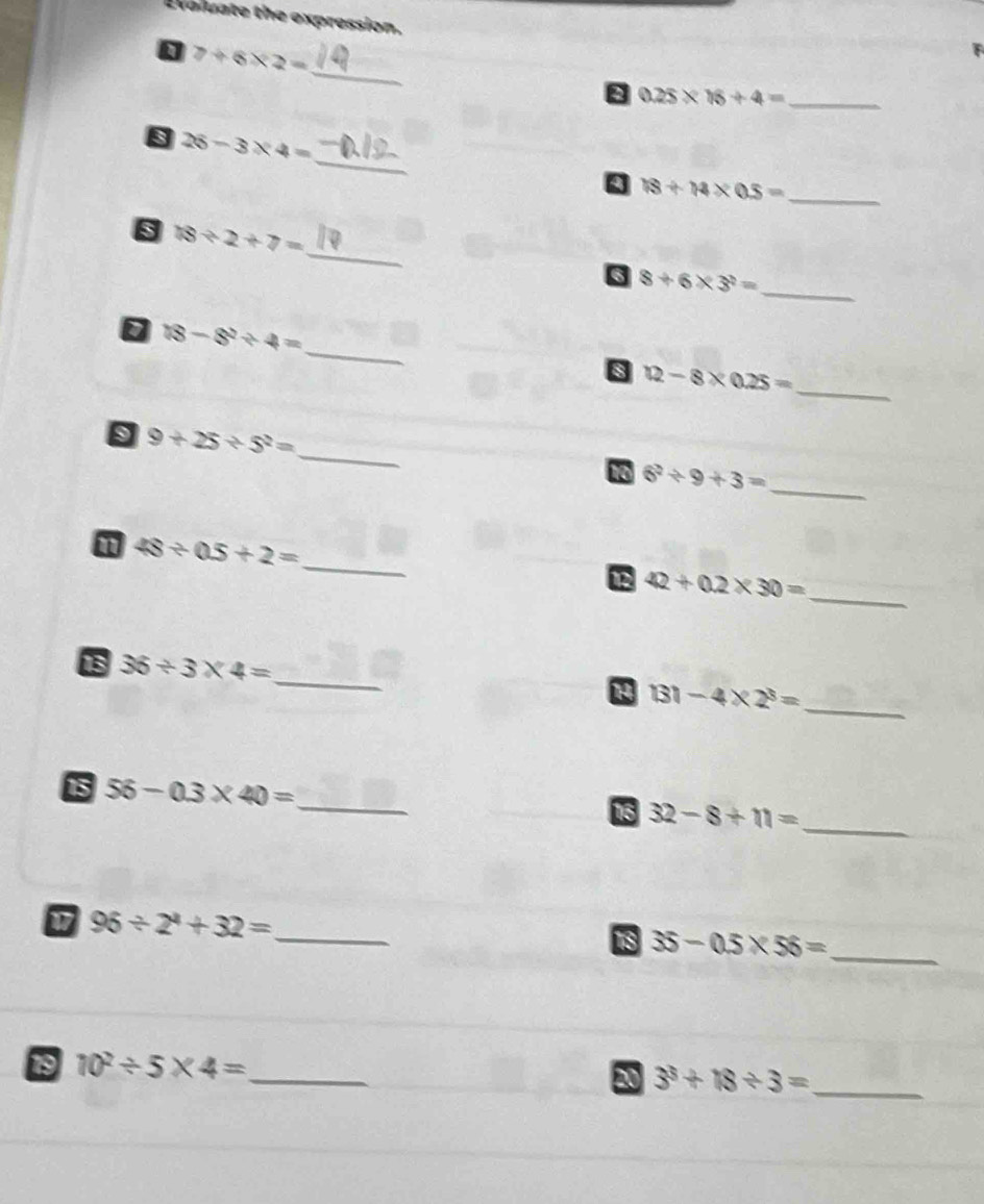 Evoluate the expression. 
_
7+6* 2=
8 0.25* 16+4= _ 
_ 
s 26-3* 4=
Q 18/ 14* 0.5= _ 
_ 
s 18/ 2+7=
_ 
6 8+6* 3^2=
_
18-8^2/ 4=
8 12-8* 0.25=
_ 
_ 
s 9+25/ 5^2=
_
6^2/ 9+3=
_ 
n 48/ 0.5+2=
_
42+0.2* 30=
13 36/ 3* 4= _ 131-4* 2^3= _ 
1 
15 56-0.3* 40= _15 32-8+11= _ 
_ 96/ 2^4+32=
18 35-0.5* 56= _ 
19 10^2/ 5* 4= _ 
20 3^3+18/ 3= _