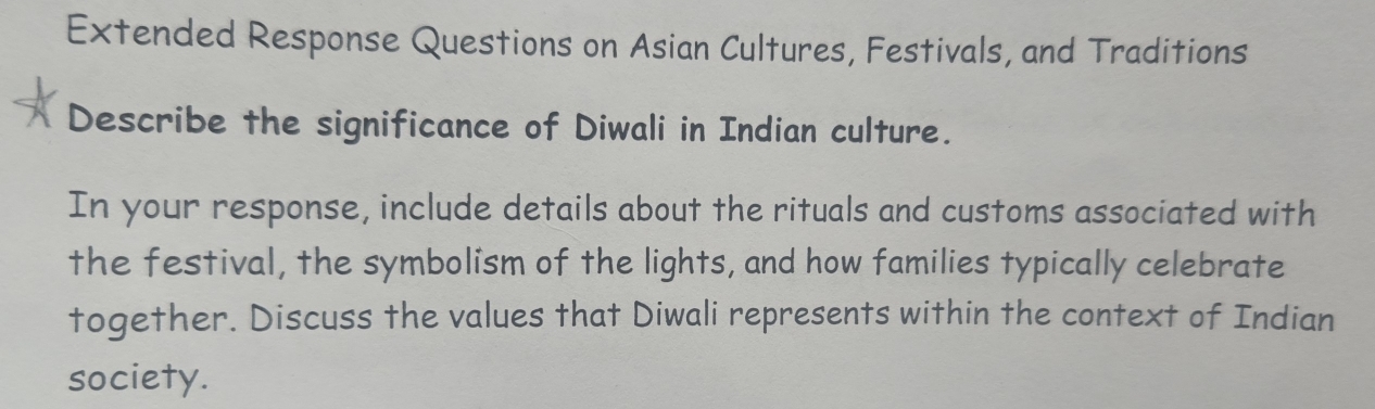 Extended Response Questions on Asian Cultures, Festivals, and Traditions 
Describe the significance of Diwali in Indian culture. 
In your response, include details about the rituals and customs associated with 
the festival, the symbolism of the lights, and how families typically celebrate 
together. Discuss the values that Diwali represents within the context of Indian 
society.