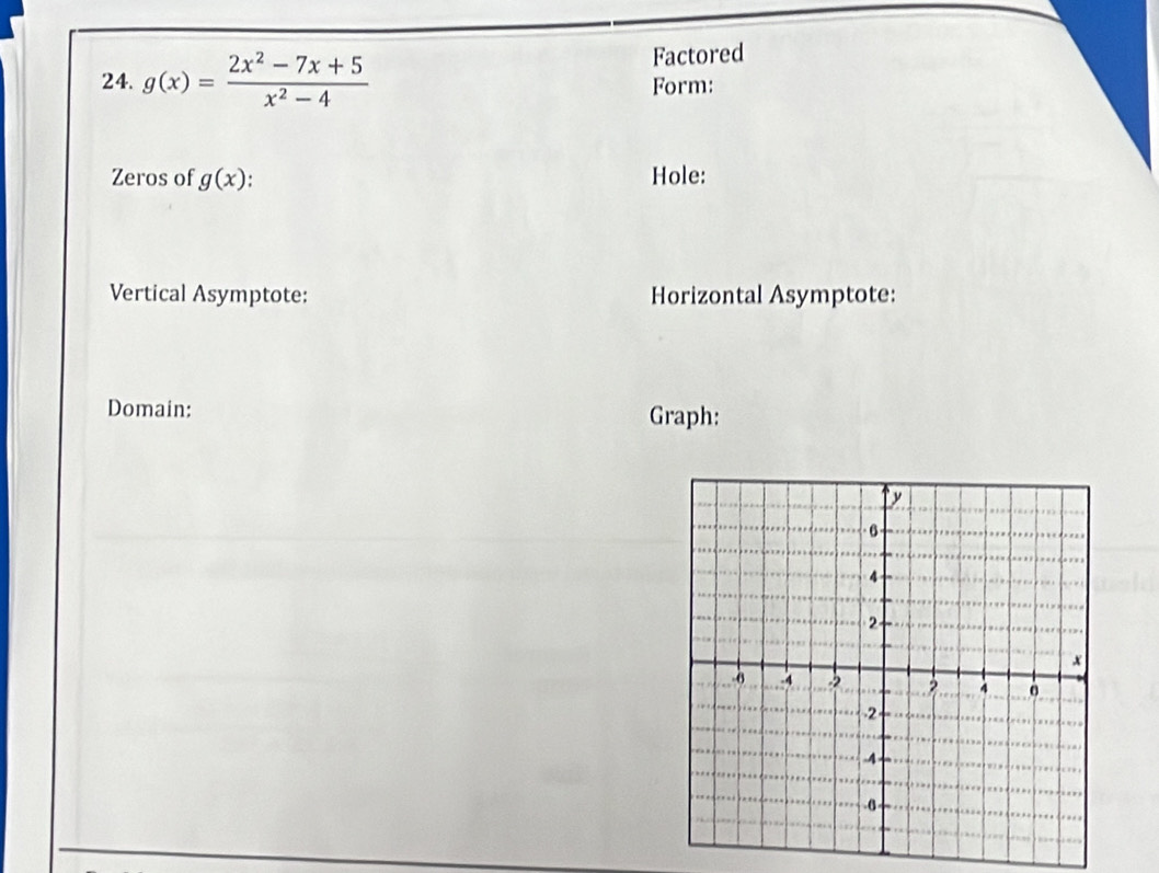 Factored 
24. g(x)= (2x^2-7x+5)/x^2-4  Form: 
Zeros of g(x). Hole: 
Vertical Asymptote: Horizontal Asymptote: 
Domain: Graph: