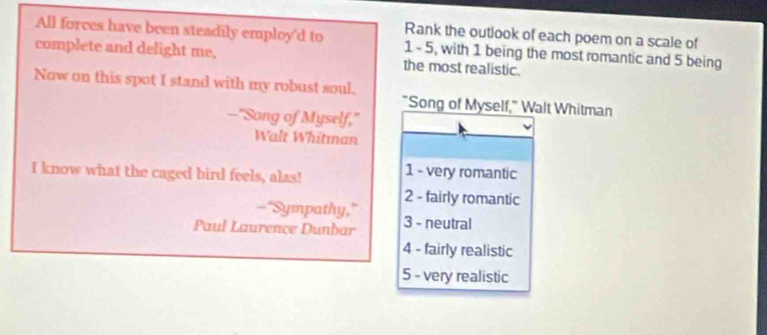 Rank the outlook of each poem on a scale of
All forces have been steadily employ'd to 1 - 5, with 1 being the most romantic and 5 being
complete and delight me, the most realistic.
Now on this spot I stand with my robust soul.
"Song of Myself," Walt Whitman
--"Song of Myself,"
Walt Whitman
I know what the caged bird feels, alas!
1 - very romantic
2 - fairly romantic
-"Sympathy,"
Paul Laurence Dunbar 3 - neutral
4 - fairly realistic
5 - very realistic