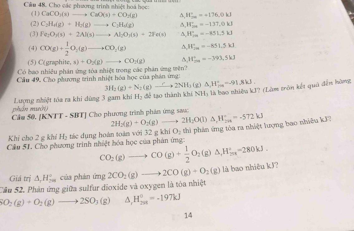 Cho các phương trình nhiệt hoá học:
(1) CaCO_3(s)to CaO(s)+CO_2(g) △ _rH_(298)°=+176,0kJ
(2) C_2H_4(g)+H_2(g)to C_2H_6(g) △ _rH_(298)°=-137,0kJ
(3) Fe_2O_3(s)+2Al(s)to Al_2O_3(s)+2Fe(s) △ _rH_(298)°=-851,5kJ
(4) CO(g)+ 1/2 O_2(g)to CO_2(g)
△ _rH_(298)°=-851,5kJ
(5) C(graphite, s)+O_2(g)to CO_2(g)
△ _rH_(298)°=-393,5kJ
Có bao nhiêu phản ứng tỏa nhiệt trong các phản ứng trên?
Câu 49. Cho phương trình nhiệt hóa học của phản ứng:
3H_2(g)+N_2(g)to 2NH_3(g)△ _rH_(298)°=-91,8kJ.
*? (Làm tròn kết quả đến hàng
Lượng nhiệt tỏa ra khi dùng 3 gam khí H_2
NH_3
phần mười)
Câu 50. [KNTT - SBT] Cho phương trình phản ứng sau:
2H_2(g)+O_2(g)to 2H_2O(l)△ _rH_(298)°=-572kJ
Khi cho 2 g khí H_2 tác dụng hoàn toàn với 32 g khí O_2 thì phản ứng tỏa ra nhiệt lượng bao nhiêu kJ?
Câu 51. Cho phương trình nhiệt hóa học của phản ứng:
CO_2(g)to CO(g)+ 1/2 O_2(g)△ _rH_(298)°=280kJ.
Giá trị △ _rH_(298)° của phản ứng 2CO_2(g)to 2CO(g)+O_2(g) là bao nhiêu kJ?
Cầu 52. Phản ứng giữa sulfur dioxide và oxygen là tỏa nhiệt
SO_2(g)+O_2(g)to 2SO_3(g) ^circ  □  △ _rH_(298)^0=-197kJ
14