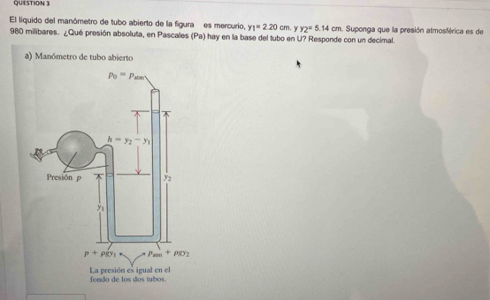 El liquido del manómetro de tubo abierto de la figura es mercurio, y_1=2.20cm. y_2=5.14cm. Suponga que la presión atmosférica es de
980 milibares. ¿Qué presión absoluta, en Pascales (Pa) hay en la base del tubo en U? Responde con un decimal.
a) Manómetro de tubo abierto