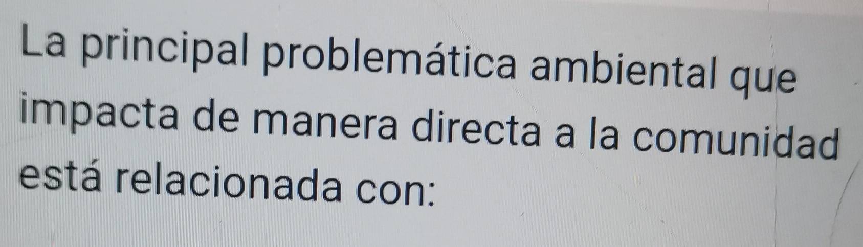 La principal problemática ambiental que 
impacta de manera directa a la comunidad 
está relacionada con: