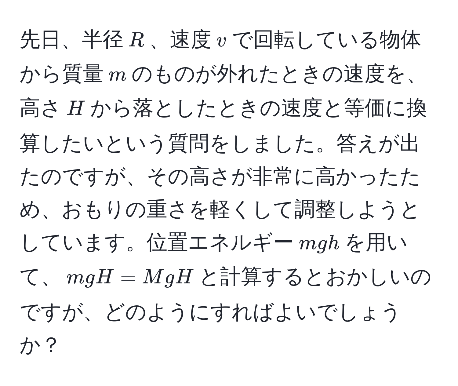 先日、半径$R$、速度$v$で回転している物体から質量$m$のものが外れたときの速度を、高さ$H$から落としたときの速度と等価に換算したいという質問をしました。答えが出たのですが、その高さが非常に高かったため、おもりの重さを軽くして調整しようとしています。位置エネルギー$mgh$を用いて、$mgH = MgH$と計算するとおかしいのですが、どのようにすればよいでしょうか？