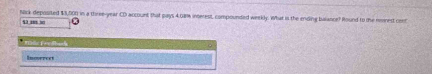 fack deposited $3,000 in a three-year CD account that pays 4.08% interest, compounded weekly. What is the ending balance? Round to the nearest cent
12,385.16
Mls Fevdback 
。 
Incorrect