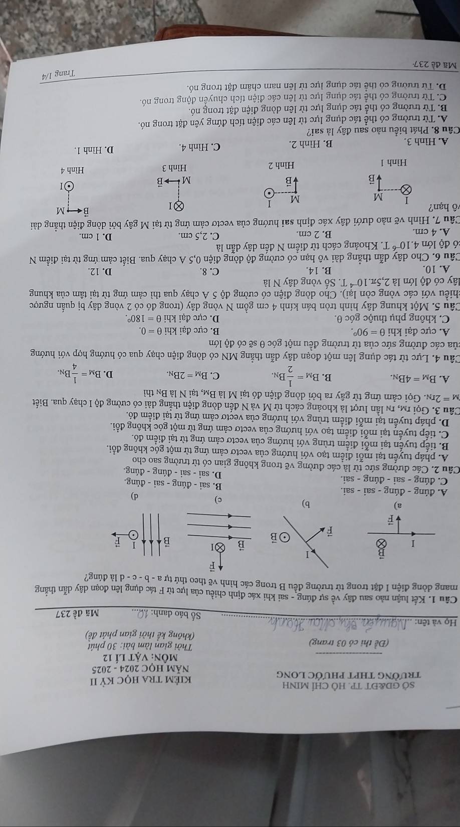 SỞ GD&ĐT TP. HÔ CHÍ MINH
trườNG THPT PHƯỚC LONG kiÊM tRA học Kỳ II
NÃM HỌC 2024 - 2025
_
môn: vật lí 12
(Đề thi có 03 trang)  Thời gian làm bài: 30 phút
(không kể thời gian phát đề)
Họ và tên:
_Số báo danh: Mã đề 237
Câu 1. Kết luận nào sau đây về sự đúng - sai khi xác định chiều của lực từ F tác dụng lên đoạn dây dẫn thắng
mang dòng điện I đặt trong từ trường đều B trong các hình vẽ theo thứ tự a - b - c-d là đúng?
ē
I
B I
o
a)
b)
c)
A. đúng - đúng -sai-sa ai.
d)
B. sai-ding-sai-ding.
C. đúng - sai - đúng - sai.
D. sai-sai-ding-din g.
Câu 2. Các đường sức từ là các đường vẽ trong không gian có từ trường sao cho
A. pháp tuyến tại mỗi điểm tạo với hướng của vectơ cảm ứng từ một góc không đổi.
B. tiếp tuyển tại mỗi điểm trùng với hướng của vectơ cảm ứng từ tại điểm đó.
C. tiếp tuyến tại mỗi điểm tạo với hướng của vectơ cảm ứng từ một góc không đổi.
D. pháp tuyển tại mỗi điểm trùng với hướng của vectơ cảm ứng từ tại điểm đỏ.
Câu 3. Gọi rm, 1n lần lượt là khoảng cách từ M và N đến dòng điện thẳng dài có cường độ I chạy qua. Biết
M=2r_N. Gọi cảm ứng từ gây ra bởi dòng điện đó tại M là Bm, tại N là Bn thì
A. B_M=4B_N. B. B_M= 1/2 B_N. C. B_M=2B_N. D. B_M= 1/4 B_N.
Câu 4. Lực từ tác dụng lên một đoạn dây dẫn thẳng MN có dòng điện chạy qua có hướng hợp với hướng
của các đường sức của từ trường đều một góc θ sẽ có độ lớn
A. cực đại khi θ =90°. B. cực đại khi θ =0.
C. không phụ thuộc góc θ. D. cực đại khi θ =180°.
Câu 5. Một khung dây hình tròn bán kính 4 cm gồm N vòng dây (trong đó có 2 vòng dây bị quấn ngược
chiều với các vòng còn lại). Cho dòng điện có cường độ 5 A chạy qua thì cảm ứng từ tại tâm của khung
lây có độ lớn là 2,5π .10^(-4)T Số vòng dây N là
A. 10. B. 14. C. 8. D. 12.
Câu 6. Cho dây dẫn thẳng dài vô hạn có cường độ dòng điện 0,5 A chạy qua. Biết cảm ứng từ tại điểm N
:ó độ lớn 4.10^(-6)T T. Khoảng cách từ điểm N đến dây dẫn là
A. 4 cm. B. 2 cm. C. 2,5 cm. D. 1 cm.
Câu 7. Hình vẽ nào dưới đây xác định sai hướng của vectơ cảm ứng từ tại M gây bởi dòng điện thẳng dài
1
B M
vô hạn? 1 M
M
Ⓧ
01
B
M B
Hình 1 Hình 2
Hình 3 Hình 4
A. Hình 3. B. Hình 2. C. Hình 4.
D. Hình 1.
Câu 8. Phát biểu nào sau đây là sai?
A. Từ trường có thể tác dụng lực từ lên các điện tích đứng yên đặt trong nó.
B. Từ trường có thể tác dụng lực từ lên dòng điện đặt trong nó.
C. Từ trường có thể tác dụng lực từ lên các điện tích chuyển động trong nó.
D. Từ trường có thể tác dụng lực từ lên nam châm đặt trong nó.
Trang 1/4
Mã đề 237