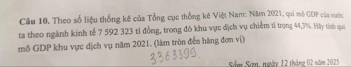 Theo số liệu thống kê của Tổng cục thống kê Việt Nam: Năm 2021, qui mô GDP của nước 
ta theo ngành kinh tế 7 592 323 tỉ đồng, trong đó khu vực dịch vụ chiếm tỉ trọng 44, 3%. Hãy tính qui 
mô GDP khu vực dịch vụ năm 2021. (làm tròn đến hàng đơn vị) 
Sâm Sơn, ngày 12 tháng 02 năm 2025