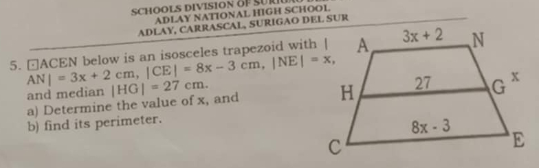 SCHOOLS DIVISION OF SURU
ADLAY NATIONAL HIGH SCHOOL.
ADLAY, CARRASCAL, SURIGAO DEL SUR
5. □ACEN below is an isosceles trapezoid with |
AN|=3x+2cm,|CE|=8x-3cm,|NE|=x,
and median
a) Determine the value of x, and |HG|=27cm.
b) find its perimeter.