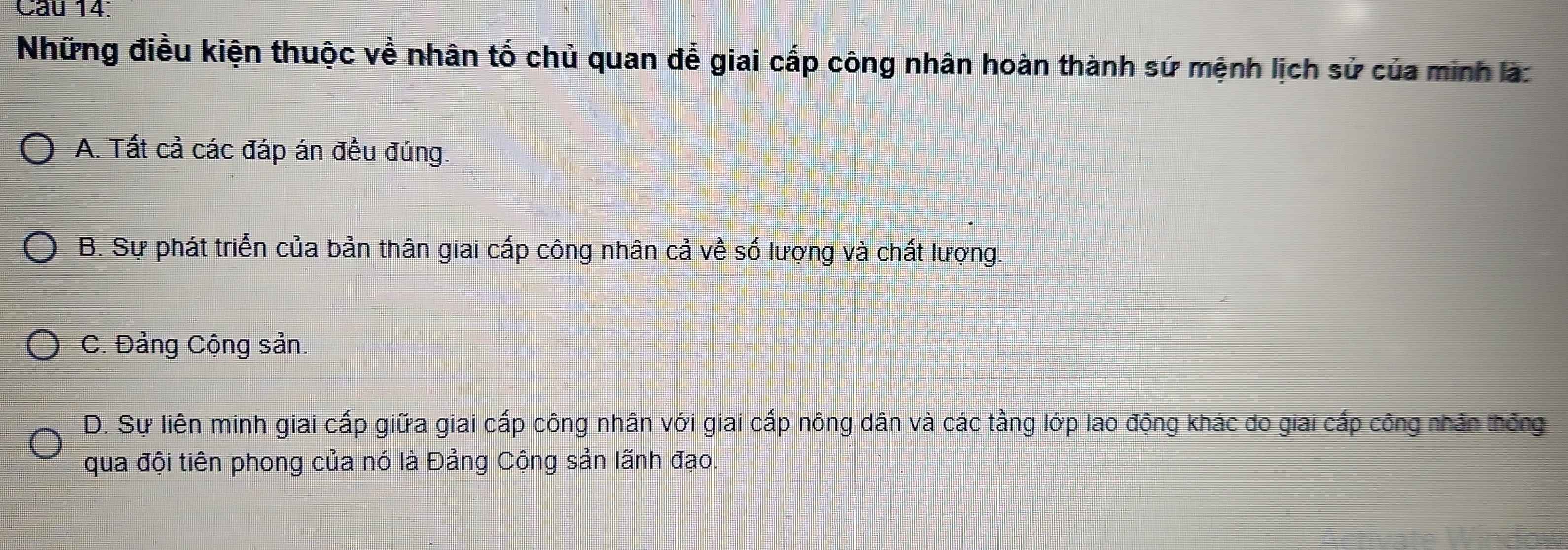 Những điều kiện thuộc về nhân tố chủ quan để giai cấp công nhân hoàn thành sứ mệnh lịch sử của minh là:
A. Tất cả các đáp án đều đúng.
B. Sự phát triển của bản thân giai cấp công nhân cả về số lượng và chất lượng.
C. Đảng Cộng sản.
D. Sự liên minh giai cấp giữa giai cấp công nhân với giai cấp nông dân và các tầng lớp lao động khác do giai cấp công nhân thông
qua đội tiên phong của nó là Đảng Cộng sản lãnh đạo.