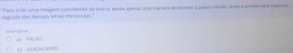 "Para criar uma imagem consistente da marca, existe apenas uma maneira de escrever a palavra Honda. Sendo a primeira letra maiúscula,
seguida das demais letras minúsculas.'
Alternatives
a) FALSO
b) VERDADEIRO