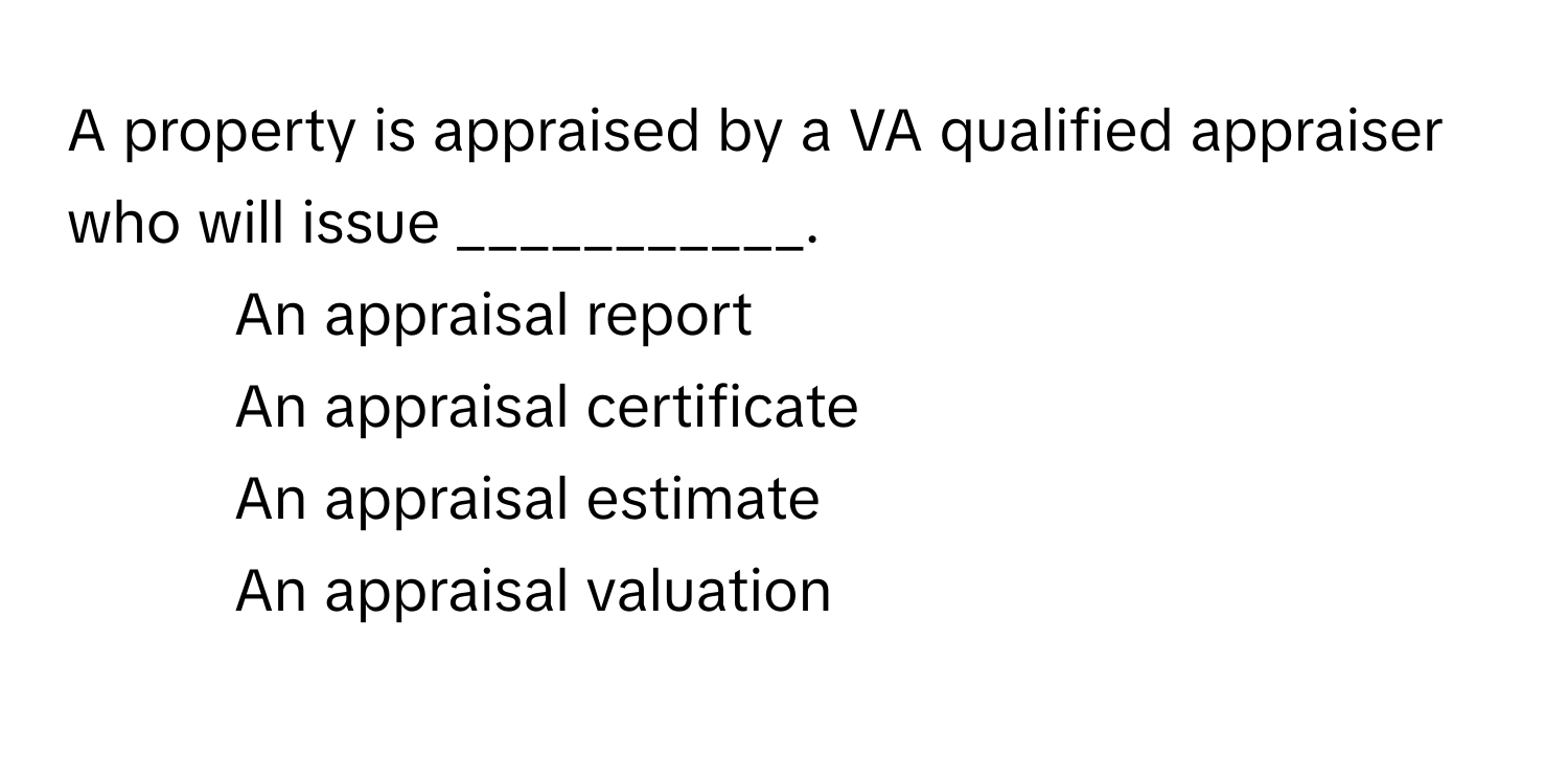 A property is appraised by a VA qualified appraiser who will issue ___________.

1) An appraisal report 
2) An appraisal certificate 
3) An appraisal estimate 
4) An appraisal valuation