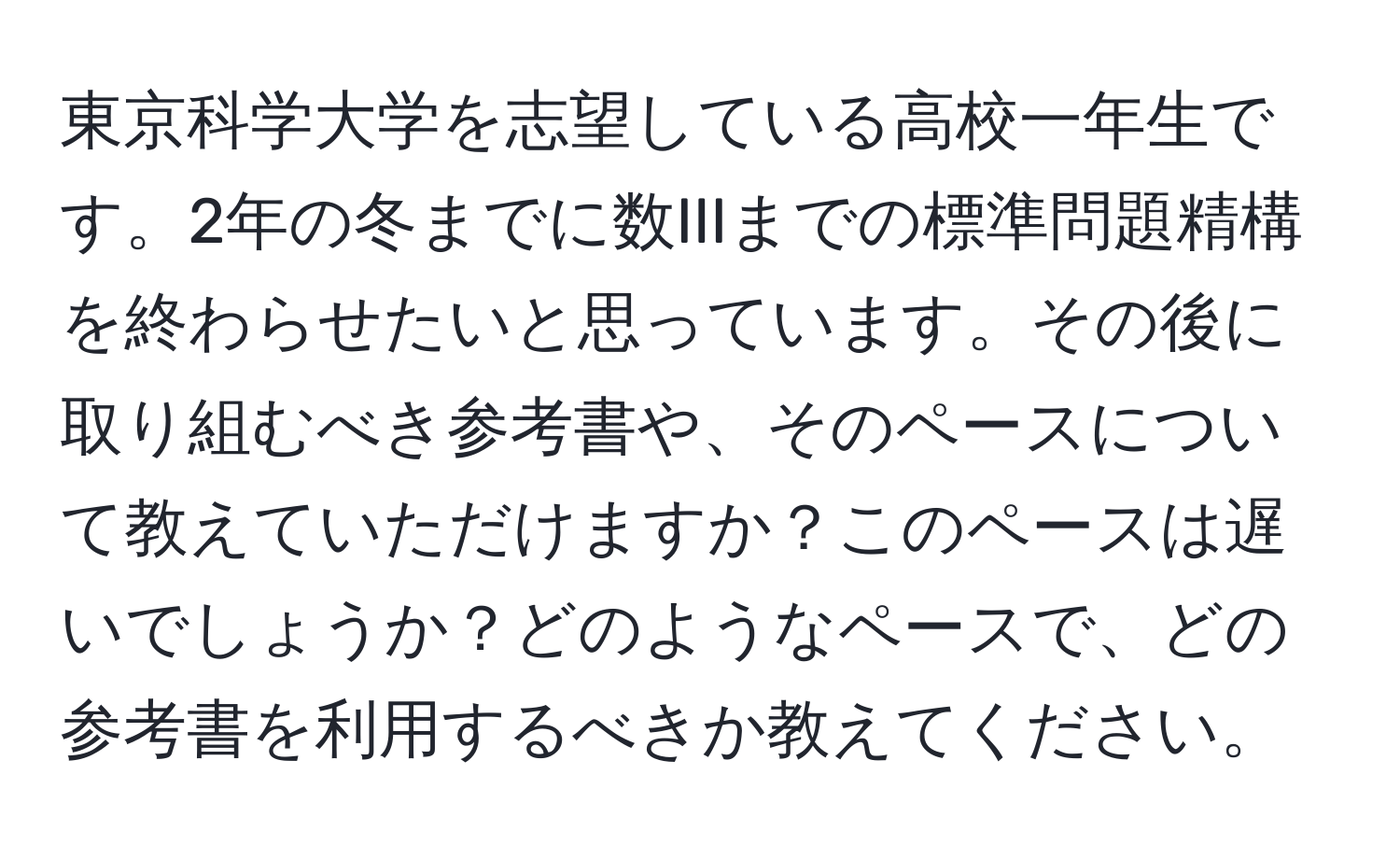 東京科学大学を志望している高校一年生です。2年の冬までに数IIIまでの標準問題精構を終わらせたいと思っています。その後に取り組むべき参考書や、そのペースについて教えていただけますか？このペースは遅いでしょうか？どのようなペースで、どの参考書を利用するべきか教えてください。