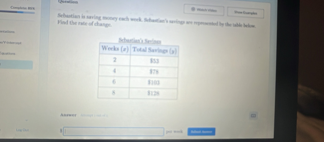 Question 
Complete: 85% 
Watsh Video Show Examples 
Sebastian is saving money each week. Scbastian's savings are represented by the table below. 
Find the rate of change. 
entations 
e/Y-intercept 
Equations 
Answer Atompta oa 
Log Out s Schant Anwer 
pat wolk