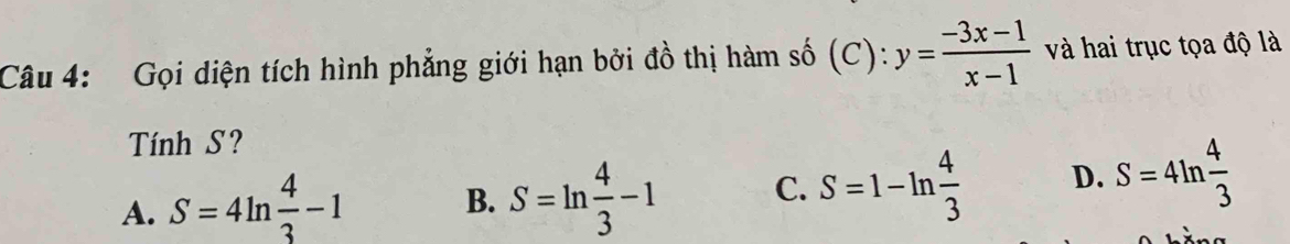 Gọi diện tích hình phẳng giới hạn bởi đồ thị hàm số (C): y= (-3x-1)/x-1  và hai trục tọa độ là
Tính S?
A. S=4ln  4/3 -1 B. S=ln  4/3 -1 C. S=1-ln  4/3  D. S=4ln  4/3 