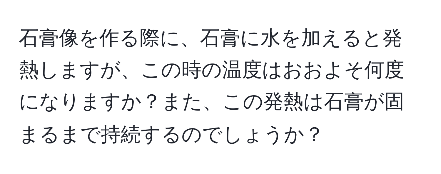 石膏像を作る際に、石膏に水を加えると発熱しますが、この時の温度はおおよそ何度になりますか？また、この発熱は石膏が固まるまで持続するのでしょうか？