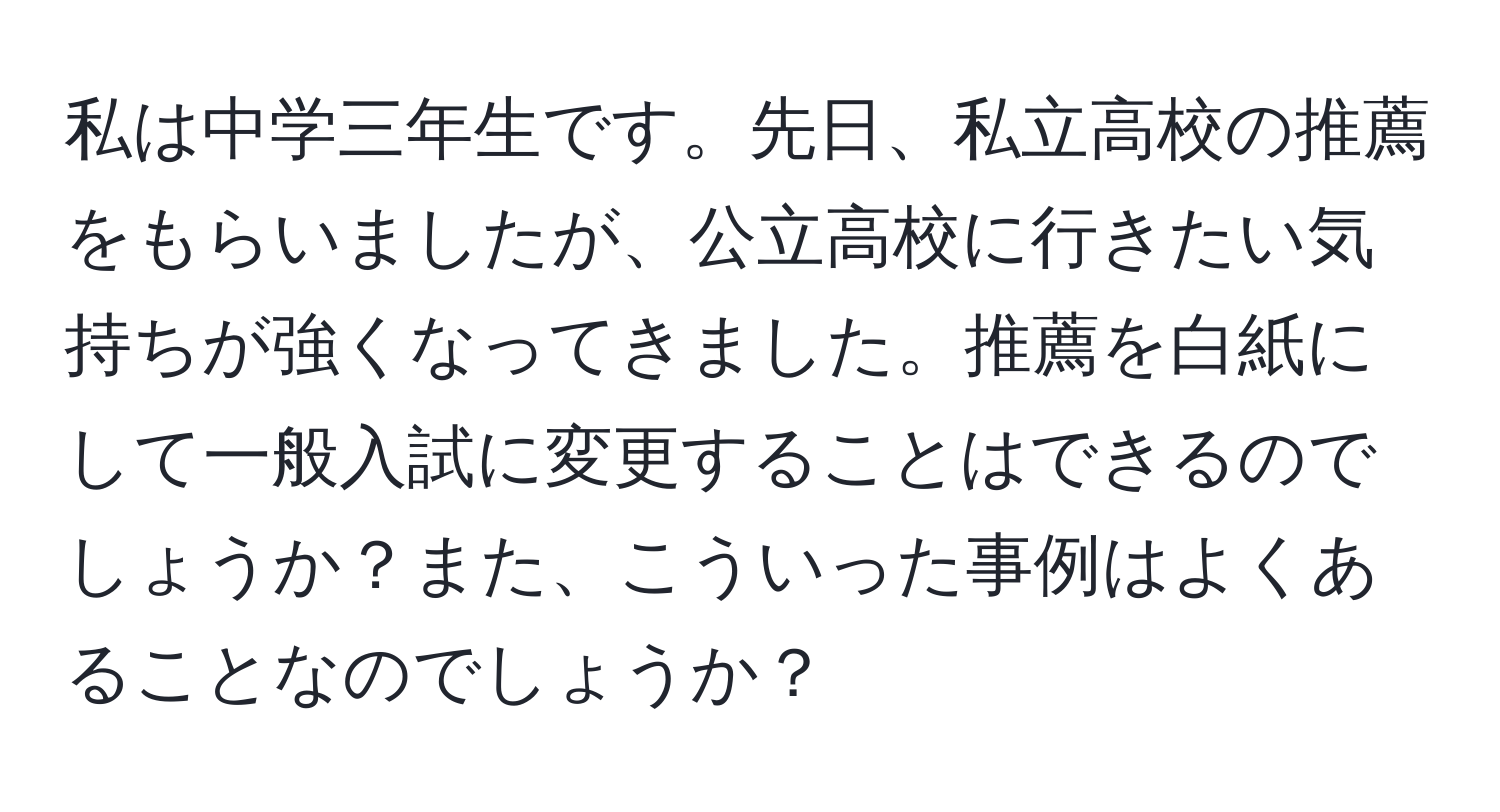 私は中学三年生です。先日、私立高校の推薦をもらいましたが、公立高校に行きたい気持ちが強くなってきました。推薦を白紙にして一般入試に変更することはできるのでしょうか？また、こういった事例はよくあることなのでしょうか？