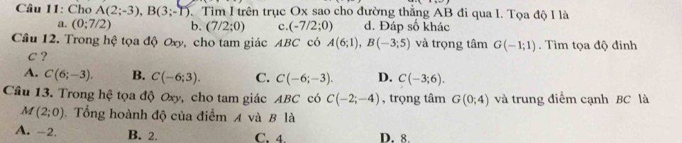 Cho A(2;-3), B(3;-1) 1. Tìm I trên trục Ox sao cho đường thẳng AB đi qua I. Tọa độ I là
a. (0;7/2) b. (7/2;0) c. (-7/2;0) d. Đáp số khác
Câu 12. Trong hệ tọa độ Oxy, cho tam giác ABC có A(6;1), B(-3;5) và trọng tâm G(-1;1). Tìm tọa độ đỉnh
C ?
A. C(6;-3). B. C(-6;3). C. C(-6;-3). D. C(-3;6). 
Câu 13. Trong hệ tọa độ Oxy, cho tam giác ABC có C(-2;-4) , trọng tâm G(0;4) và trung điểm cạnh BC là
M(2;0). Tổng hoành độ của điểm A và B là
A. -2. B. 2. C. 4. D. 8.