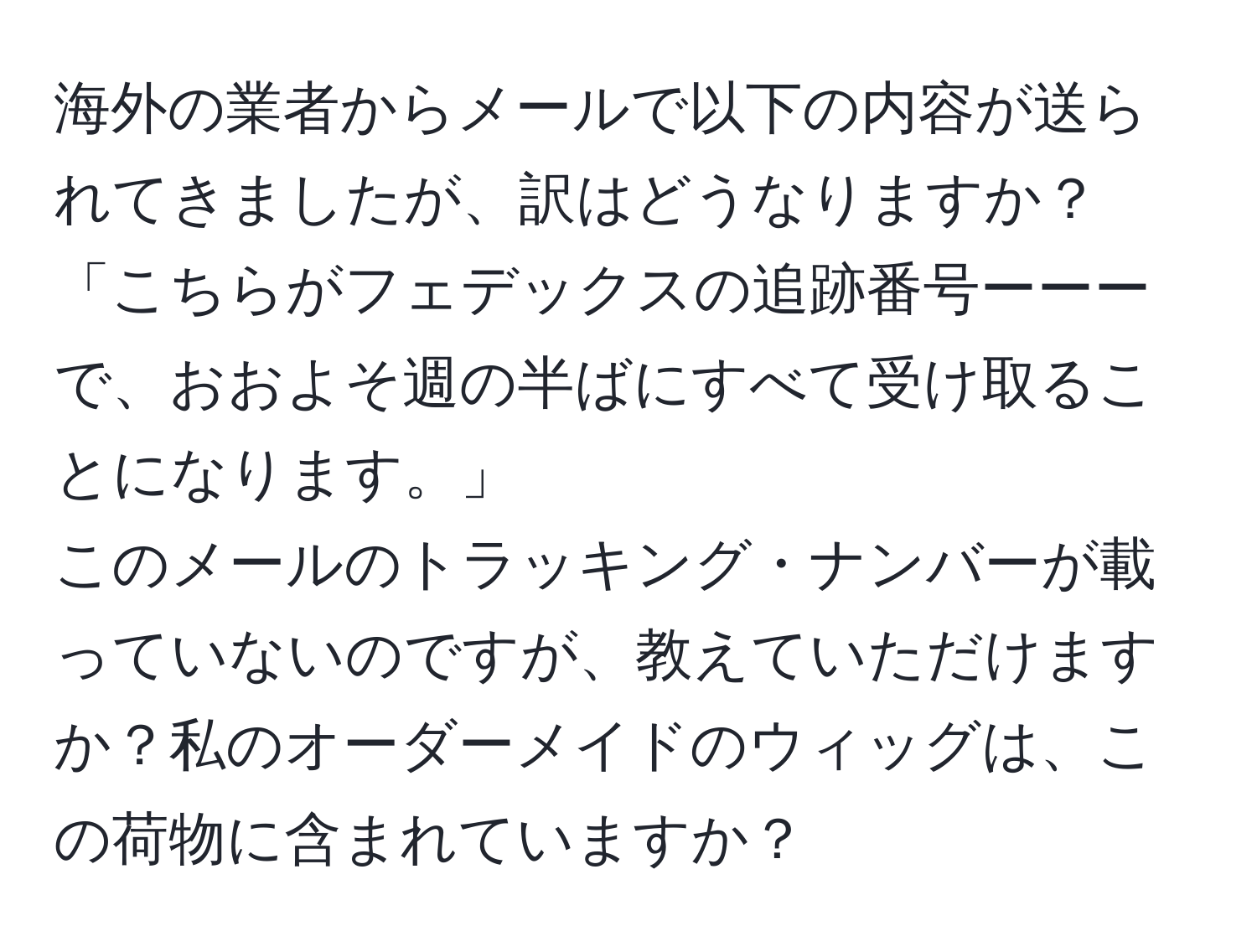 海外の業者からメールで以下の内容が送られてきましたが、訳はどうなりますか？  
「こちらがフェデックスの追跡番号ーーーで、おおよそ週の半ばにすべて受け取ることになります。」  
このメールのトラッキング・ナンバーが載っていないのですが、教えていただけますか？私のオーダーメイドのウィッグは、この荷物に含まれていますか？