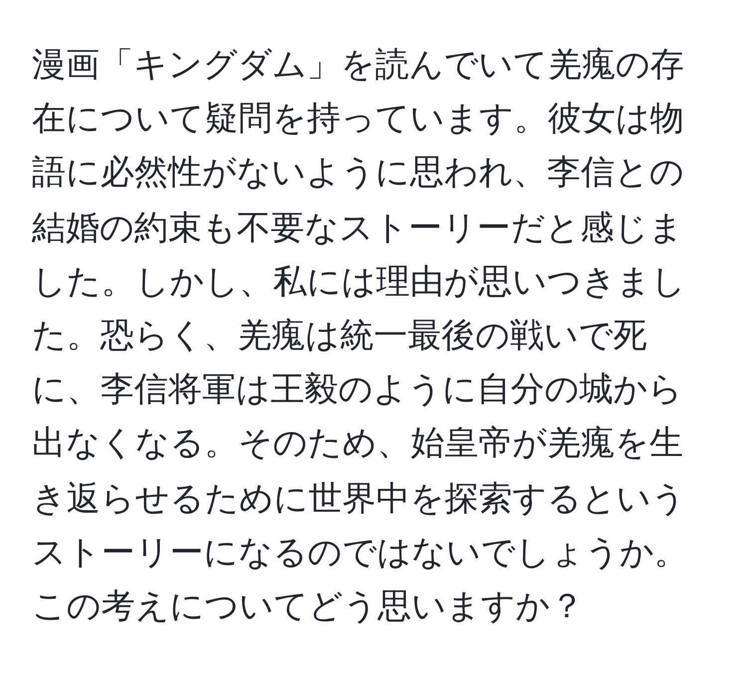 漫画「キングダム」を読んでいて羌瘣の存在について疑問を持っています。彼女は物語に必然性がないように思われ、李信との結婚の約束も不要なストーリーだと感じました。しかし、私には理由が思いつきました。恐らく、羌瘣は統一最後の戦いで死に、李信将軍は王毅のように自分の城から出なくなる。そのため、始皇帝が羌瘣を生き返らせるために世界中を探索するというストーリーになるのではないでしょうか。この考えについてどう思いますか？