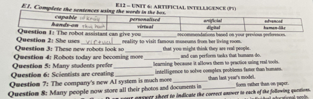 E12 - UNIT 6: ARTIFICIAL INTELLIGENCE (P1) 
E1. Complete the sentences using the wo 
e y recommendations based on your previous preferences. 
Question 2: She uses _reality to visit famous museums from her living room. 
_ 
Question 3: These new robots look so that you might think they are real people. 
Question 4: Robots today are becoming more _and can perform tasks that humans do. 
Question 5: Many students prefer _learning because it allows them to practice using real tools. 
Question 6: Scientists are creating _intelligence to solve complex problems faster than humans. 
Question 7: The company's new AI system is much more_ than last year's model. 
Question 8: Many people now store all their photos and documents in_ form rather than on paper. 
our answer sheet to indicate the correct answer to each of the following questions. u l educational needs.