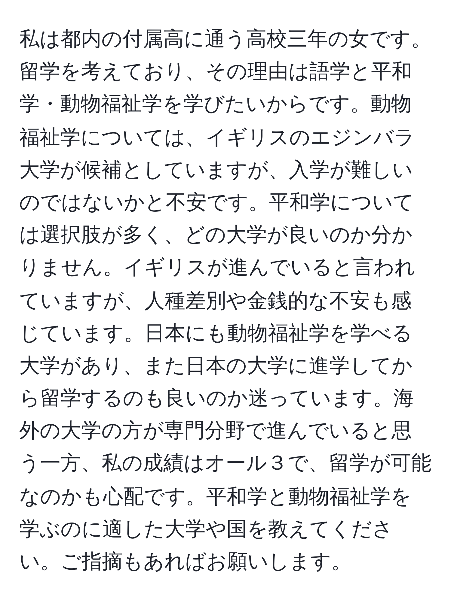 私は都内の付属高に通う高校三年の女です。留学を考えており、その理由は語学と平和学・動物福祉学を学びたいからです。動物福祉学については、イギリスのエジンバラ大学が候補としていますが、入学が難しいのではないかと不安です。平和学については選択肢が多く、どの大学が良いのか分かりません。イギリスが進んでいると言われていますが、人種差別や金銭的な不安も感じています。日本にも動物福祉学を学べる大学があり、また日本の大学に進学してから留学するのも良いのか迷っています。海外の大学の方が専門分野で進んでいると思う一方、私の成績はオール３で、留学が可能なのかも心配です。平和学と動物福祉学を学ぶのに適した大学や国を教えてください。ご指摘もあればお願いします。