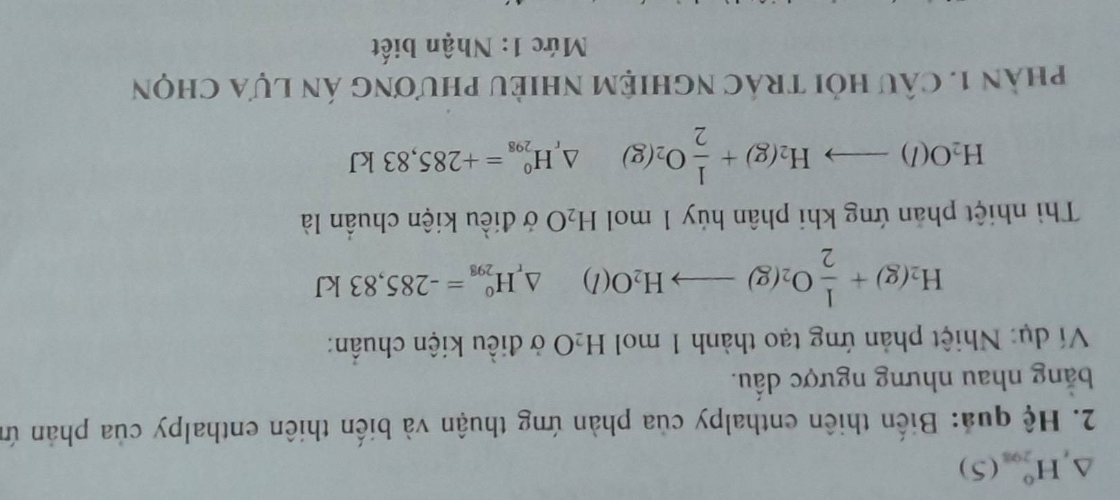 triangle ,H_(201)^(5^circ (5) 
2. Hệ quả: Biến thiên enthalpy của phản ứng thuận và biến thiên enthalpy của phản ứn 
bằng nhau nhưng ngược dầu. 
Ví dụ: Nhiệt phản ứng tạo thành 1 mol H_2O ở điều kiện chuẩn:
H_2(g)+ 1/2 O_2(g)to H_2O(l) △ _rH_(298)^0=-285,83kJ
Thì nhiệt phản ứng khi phân hủy 1 mol H_2O ở điều kiện chuẩn là
H_2O(l)to H_2(g)+ 1/2 O_2(g) △ _rH_(298)^0=+285,83kJ
phàn 1. câu hỏi trác nghiệm nhiều phương án lựa chọn 
Mức 1: Nhận biết