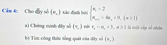 Cho dầy số (u_n) xác định bởi beginarrayl u_1=2 u_n+1=4u_n+9,(n≥ 1)endarray.. 
a) Chứng minh dãy số (v_n) với v_n=u_n+3, n≥ 1 là một cấp số nhân. 
b) Tìm công thức tổng quát của dãy shat o(u_n).