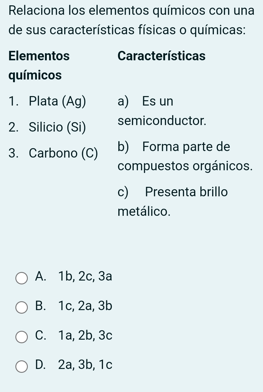 Relaciona los elementos químicos con una
de sus características físicas o químicas:
Elementos Características
químicos
1. Plata (Ag) a) Es un
2. Silicio (Si)
semiconductor.
3. Carbono (C)
b) Forma parte de
compuestos orgánicos.
c) Presenta brillo
metálico.
A. 1b, 2c, 3a
B. 1c, 2a, 3b
C. 1a, 2b, 3c
D. 2a, 3b, 1c