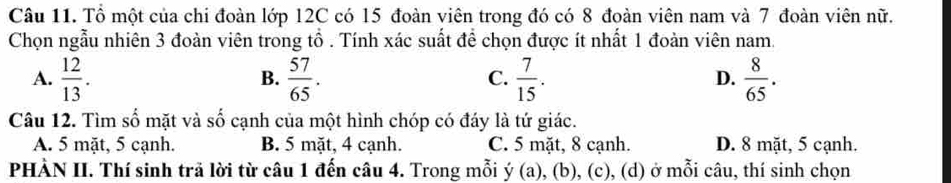 Tổ một của chi đoàn lớp 12C có 15 đoàn viên trong đó có 8 đoàn viên nam và 7 đoàn viên nữ.
Chọn ngẫu nhiên 3 đoàn viên trong tổ . Tính xác suất đề chọn được ít nhất 1 đoàn viên nam.
A.  12/13 .  57/65 .  7/15 .  8/65 . 
B.
C.
D.
Câu 12. Tìm số mặt và số cạnh của một hình chóp có đáy là tứ giác.
A. 5 mặt, 5 cạnh. B. 5 mặt, 4 cạnh. C. 5 mặt, 8 cạnh. D. 8 mặt, 5 cạnh.
PHÀN II. Thí sinh trã lời từ câu 1 đến câu 4. Trong mỗi y(a) ), (b), (c), (d) ở mỗi câu, thí sinh chọn