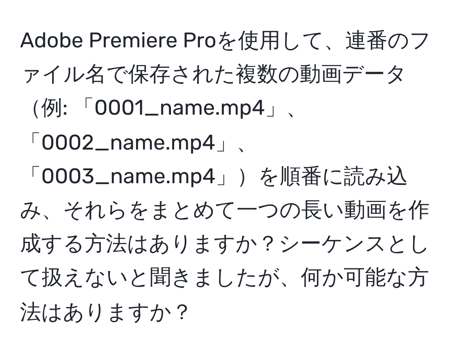 Adobe Premiere Proを使用して、連番のファイル名で保存された複数の動画データ例: 「0001_name.mp4」、「0002_name.mp4」、「0003_name.mp4」を順番に読み込み、それらをまとめて一つの長い動画を作成する方法はありますか？シーケンスとして扱えないと聞きましたが、何か可能な方法はありますか？