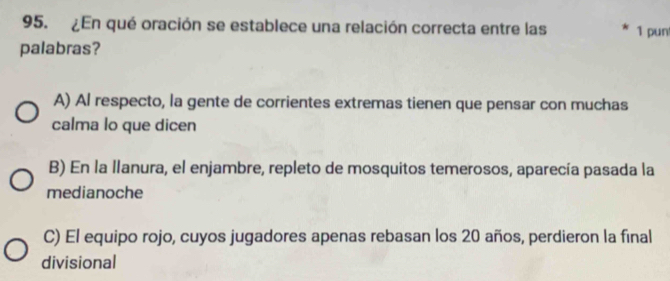 ¿En qué oración se establece una relación correcta entre las 1 pun
palabras?
A) Al respecto, la gente de corrientes extremas tienen que pensar con muchas
calma lo que dicen
B) En la llanura, el enjambre, repleto de mosquitos temerosos, aparecía pasada la
medianoche
C) El equipo rojo, cuyos jugadores apenas rebasan los 20 años, perdieron la final
divisional