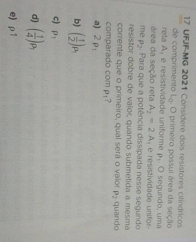UFJF-MG 2021 Considere dois resistores cilíndricos
de comprimento L_0. O primeiro possui área da seção
reta A_1 e resistividade uniforme rho _1. O segundo, uma
área da seção reta A_2=2A e resistividade unifor-
me rho _2. Para que a potência dissipada nesse segundo
resistor dobre de valor, quando submetida a mesma
corrente que o primeiro, qual será o valor rho _2 quando
comparado com rho _1 ?
a) 2rho _1
b) ( 1/2 )rho _1
c) p_1
d) ( 1/4 )_P_1
e) rho 1