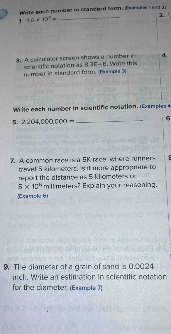 Write each number in standard form. (Examples 1 and 2) 
1. 1.6* 10^3=
_ 
2. 1. 
3. A calculator screen shows a number in 4. 
scientific notation as 8.3E—6. Write this 
number in standard form. (Example 3) 
Write each number in scientific notation. (Examples 4 
5. 2,204,000,000=
_ 
6 
7. A common race is a 5K race, where runners 
travel 5 kilometers. Is it more appropriate to 
report the distance as 5 kilometers or
5* 10^6n millimeters? Explain your reasoning. 
(Example 6) 
9. The diameter of a grain of sand is 0.0024
inch. Write an estimation in scientific notation 
for the diameter. (Example 7)