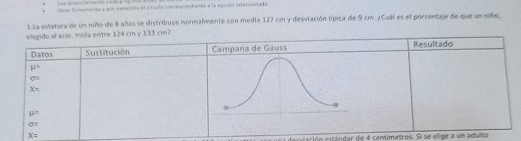 Lea detenidamente cada pregunta al 
Dene firmemente y por completo el círculo correspondiente a la opción seleccionada. 
1.La estatura de un niño de 8 años se distribuye normalmente con media 127 cm y desviación típica de 9 cm. ¿Cuál es el porcentaje de que un niño, 
elegido al azar, mida entre 124 cm y 133 cm? 
Datos Sustitución Campana de Gauss Resultado
mu =
sigma =
X=
mu =
sigma =
X=
desvlación estándar de 4 centímetros. Si se elige a un adulto